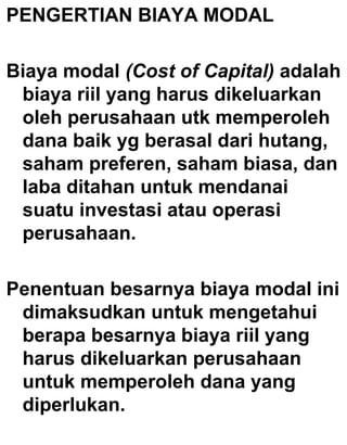 PENGERTIAN BIAYA MODAL
Biaya modal (Cost of Capital) adalah
biaya riil yang harus dikeluarkan
oleh perusahaan utk memperoleh
dana baik yg berasal dari hutang,
saham preferen, saham biasa, dan
laba ditahan untuk mendanai
suatu investasi atau operasi
perusahaan.
Penentuan besarnya biaya modal ini
dimaksudkan untuk mengetahui
berapa besarnya biaya riil yang
harus dikeluarkan perusahaan
untuk memperoleh dana yang
diperlukan.

 