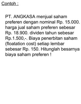 Contoh :
PT. ANGKASA menjual saham
preferen dengan nominal Rp. 15.000.
harga jual saham preferen sebesar
Rp. 18.900. dividen tahun sebesar
Rp.1.500,-. Biaya penerbitan saham
(floatation cost) setiap lembar
sebesar Rp. 150. Hitunglah besarnya
biaya saham preferen !

 