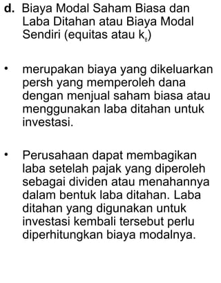 d. Biaya Modal Saham Biasa dan
Laba Ditahan atau Biaya Modal
Sendiri (equitas atau ke)
•

merupakan biaya yang dikeluarkan
persh yang memperoleh dana
dengan menjual saham biasa atau
menggunakan laba ditahan untuk
investasi.

•

Perusahaan dapat membagikan
laba setelah pajak yang diperoleh
sebagai dividen atau menahannya
dalam bentuk laba ditahan. Laba
ditahan yang digunakan untuk
investasi kembali tersebut perlu
diperhitungkan biaya modalnya.

 