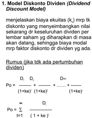 1. Model Diskonto Dividen (Dividend
Discount Model)
menjelaskan biaya ekuitas (ke) mrp tk
diskonto yang menyeimbangkan nilai
sekarang dr keseluruhan dividen per
lembar saham yg diharapkan di masa
akan datang, sehingga biaya modal
mrp faktor diskonto dr dividen yg ada.
Rumus (jika tdk ada pertumbuhan
dividen)
D1 D2
D∝
Po = -------- + -------- + …… + ------(1+ke)1 (1+ke)2
(1+ke)∝
∝
Po = ∑
t=1

Dt
--------------( 1 + ke )1

 