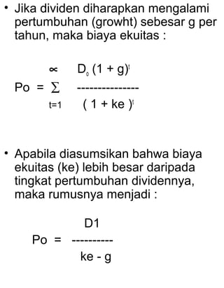 • Jika dividen diharapkan mengalami
pertumbuhan (growht) sebesar g per
tahun, maka biaya ekuitas :
∝
Po = ∑
t=1

Do (1 + g)t
--------------( 1 + ke )t

• Apabila diasumsikan bahwa biaya
ekuitas (ke) lebih besar daripada
tingkat pertumbuhan dividennya,
maka rumusnya menjadi :
D1
Po = ---------ke - g

 