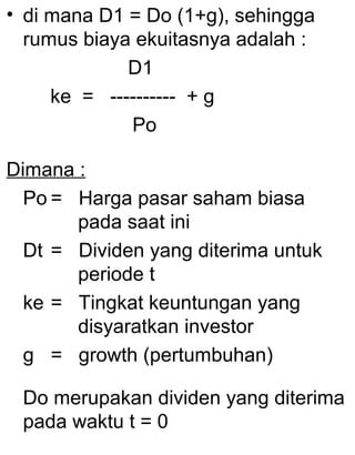 • di mana D1 = Do (1+g), sehingga
rumus biaya ekuitasnya adalah :
D1
ke = ---------- + g
Po
Dimana :
Po = Harga pasar saham biasa
pada saat ini
Dt = Dividen yang diterima untuk
periode t
ke = Tingkat keuntungan yang
disyaratkan investor
g = growth (pertumbuhan)
Do merupakan dividen yang diterima
pada waktu t = 0

 