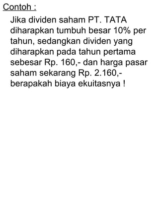 Contoh :
Jika dividen saham PT. TATA
diharapkan tumbuh besar 10% per
tahun, sedangkan dividen yang
diharapkan pada tahun pertama
sebesar Rp. 160,- dan harga pasar
saham sekarang Rp. 2.160,berapakah biaya ekuitasnya !

 