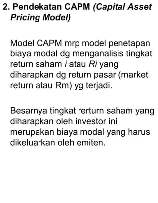 2. Pendekatan CAPM (Capital Asset
Pricing Model)
Model CAPM mrp model penetapan
biaya modal dg menganalisis tingkat
return saham i atau Ri yang
diharapkan dg return pasar (market
return atau Rm) yg terjadi.
Besarnya tingkat rerturn saham yang
diharapkan oleh investor ini
merupakan biaya modal yang harus
dikeluarkan oleh emiten.

 
