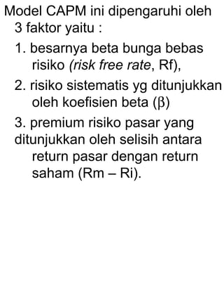 Model CAPM ini dipengaruhi oleh
3 faktor yaitu :
1. besarnya beta bunga bebas
risiko (risk free rate, Rf),
2. risiko sistematis yg ditunjukkan
oleh koefisien beta (β)
3. premium risiko pasar yang
ditunjukkan oleh selisih antara
return pasar dengan return
saham (Rm – Ri).

 