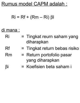 Rumus model CAPM adalah :
Ri = Rf + (Rm – Ri) βI
di mana :
Ri
= Tingkat reurn saham yang
diharapkan
Rf
= Tingkat return bebas risiko
Rm
= Return portofolio pasar
yang diharapkan
βi
= Koefisien beta saham i

 