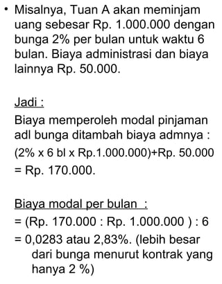• Misalnya, Tuan A akan meminjam
uang sebesar Rp. 1.000.000 dengan
bunga 2% per bulan untuk waktu 6
bulan. Biaya administrasi dan biaya
lainnya Rp. 50.000.
Jadi :
Biaya memperoleh modal pinjaman
adl bunga ditambah biaya admnya :
(2% x 6 bl x Rp.1.000.000)+Rp. 50.000

= Rp. 170.000.
Biaya modal per bulan :
= (Rp. 170.000 : Rp. 1.000.000 ) : 6
= 0,0283 atau 2,83%. (lebih besar
dari bunga menurut kontrak yang
hanya 2 %)

 