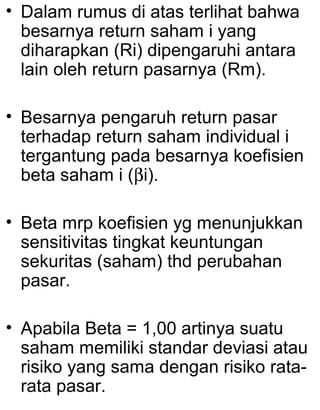 • Dalam rumus di atas terlihat bahwa
besarnya return saham i yang
diharapkan (Ri) dipengaruhi antara
lain oleh return pasarnya (Rm).
• Besarnya pengaruh return pasar
terhadap return saham individual i
tergantung pada besarnya koefisien
beta saham i (βi).
• Beta mrp koefisien yg menunjukkan
sensitivitas tingkat keuntungan
sekuritas (saham) thd perubahan
pasar.
• Apabila Beta = 1,00 artinya suatu
saham memiliki standar deviasi atau
risiko yang sama dengan risiko ratarata pasar.

 