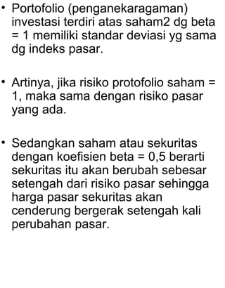 • Portofolio (penganekaragaman)
investasi terdiri atas saham2 dg beta
= 1 memiliki standar deviasi yg sama
dg indeks pasar.
• Artinya, jika risiko protofolio saham =
1, maka sama dengan risiko pasar
yang ada.
• Sedangkan saham atau sekuritas
dengan koefisien beta = 0,5 berarti
sekuritas itu akan berubah sebesar
setengah dari risiko pasar sehingga
harga pasar sekuritas akan
cenderung bergerak setengah kali
perubahan pasar.

 