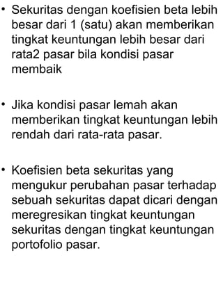 • Sekuritas dengan koefisien beta lebih
besar dari 1 (satu) akan memberikan
tingkat keuntungan lebih besar dari
rata2 pasar bila kondisi pasar
membaik
• Jika kondisi pasar lemah akan
memberikan tingkat keuntungan lebih
rendah dari rata-rata pasar.
• Koefisien beta sekuritas yang
mengukur perubahan pasar terhadap
sebuah sekuritas dapat dicari dengan
meregresikan tingkat keuntungan
sekuritas dengan tingkat keuntungan
portofolio pasar.

 