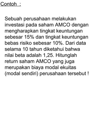 Contoh :
Sebuah perusahaan melakukan
investasi pada saham AMCO dengan
mengharapkan tingkat keuntungan
sebesar 15% dan tingkat keuntungan
bebas risiko sebesar 10%. Dari data
selama 10 tahun diketahui bahwa
nilai beta adalah 1,25. Hitunglah
return saham AMCO yang juga
merupakan biaya modal ekuitas
(modal sendiri) perusahaan tersebut !

 