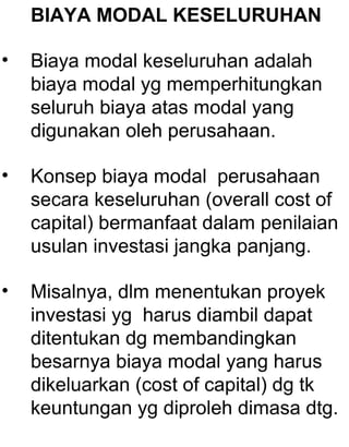 BIAYA MODAL KESELURUHAN
•

Biaya modal keseluruhan adalah
biaya modal yg memperhitungkan
seluruh biaya atas modal yang
digunakan oleh perusahaan.

•

Konsep biaya modal perusahaan
secara keseluruhan (overall cost of
capital) bermanfaat dalam penilaian
usulan investasi jangka panjang.

•

Misalnya, dlm menentukan proyek
investasi yg harus diambil dapat
ditentukan dg membandingkan
besarnya biaya modal yang harus
dikeluarkan (cost of capital) dg tk
keuntungan yg diproleh dimasa dtg.

 