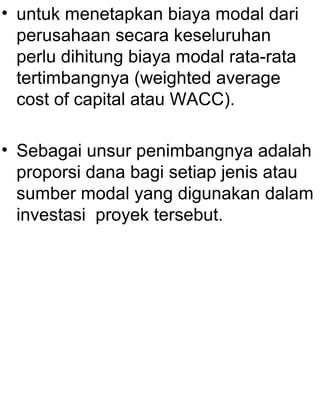 • untuk menetapkan biaya modal dari
perusahaan secara keseluruhan
perlu dihitung biaya modal rata-rata
tertimbangnya (weighted average
cost of capital atau WACC).
• Sebagai unsur penimbangnya adalah
proporsi dana bagi setiap jenis atau
sumber modal yang digunakan dalam
investasi proyek tersebut.

 