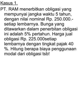 Kasus 1.
PT. RAM menerbitkan obligasi yang
mempunyai jangka waktu 5 tahun,
dengan nilai nominal Rp. 250.000.setiap lembarnya. Bunga yang
ditawarkan dalam penerbitan obligasi
ini adalah 5% pertahun. Harga jual
obligasi Rp. 225.000setiap
lembarnya dengan tingkat pajak 40
%. Hitung berapa biaya penggunaan
modal dari obligasi tsb!

 