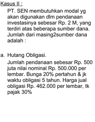 Kasus II :
PT. SEN membutuhkan modal yg
akan digunakan dlm pendanaan
investasinya sebesar Rp. 2 M, yang
terdiri atas beberapa sumber dana.
Jumlah dari masing2sumber dana
adalah :
a. Hutang Obligasi.
Jumlah pendanaan sebesar Rp. 500
juta nilai nominal Rp. 500.000 per
lembar. Bunga 20% pertahun & jk
waktu obligasi 5 tahun. Harga jual
obligasi Rp. 462.000 per lembar, tk
pajak 30%

 