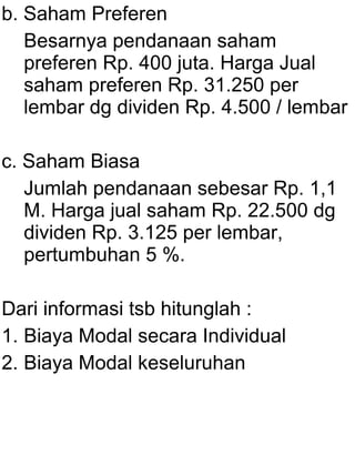 b. Saham Preferen
Besarnya pendanaan saham
preferen Rp. 400 juta. Harga Jual
saham preferen Rp. 31.250 per
lembar dg dividen Rp. 4.500 / lembar
c. Saham Biasa
Jumlah pendanaan sebesar Rp. 1,1
M. Harga jual saham Rp. 22.500 dg
dividen Rp. 3.125 per lembar,
pertumbuhan 5 %.
Dari informasi tsb hitunglah :
1. Biaya Modal secara Individual
2. Biaya Modal keseluruhan

 