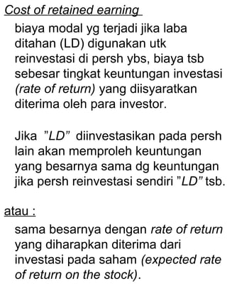 Cost of retained earning
biaya modal yg terjadi jika laba
ditahan (LD) digunakan utk
reinvestasi di persh ybs, biaya tsb
sebesar tingkat keuntungan investasi
(rate of return) yang diisyaratkan
diterima oleh para investor.
Jika ”LD” diinvestasikan pada persh
lain akan memproleh keuntungan
yang besarnya sama dg keuntungan
jika persh reinvestasi sendiri ”LD” tsb.
atau :
sama besarnya dengan rate of return
yang diharapkan diterima dari
investasi pada saham (expected rate
of return on the stock).

 