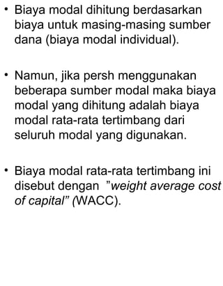 • Biaya modal dihitung berdasarkan
biaya untuk masing-masing sumber
dana (biaya modal individual).
• Namun, jika persh menggunakan
beberapa sumber modal maka biaya
modal yang dihitung adalah biaya
modal rata-rata tertimbang dari
seluruh modal yang digunakan.
• Biaya modal rata-rata tertimbang ini
disebut dengan ”weight average cost
of capital” (WACC).

 