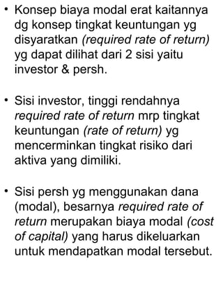 • Konsep biaya modal erat kaitannya
dg konsep tingkat keuntungan yg
disyaratkan (required rate of return)
yg dapat dilihat dari 2 sisi yaitu
investor & persh.
• Sisi investor, tinggi rendahnya
required rate of return mrp tingkat
keuntungan (rate of return) yg
mencerminkan tingkat risiko dari
aktiva yang dimiliki.
• Sisi persh yg menggunakan dana
(modal), besarnya required rate of
return merupakan biaya modal (cost
of capital) yang harus dikeluarkan
untuk mendapatkan modal tersebut.

 