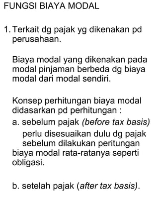 FUNGSI BIAYA MODAL
1. Terkait dg pajak yg dikenakan pd
perusahaan.
Biaya modal yang dikenakan pada
modal pinjaman berbeda dg biaya
modal dari modal sendiri.
Konsep perhitungan biaya modal
didasarkan pd perhitungan :
a. sebelum pajak (before tax basis)
perlu disesuaikan dulu dg pajak
sebelum dilakukan peritungan
biaya modal rata-ratanya seperti
obligasi.
b. setelah pajak (after tax basis).

 