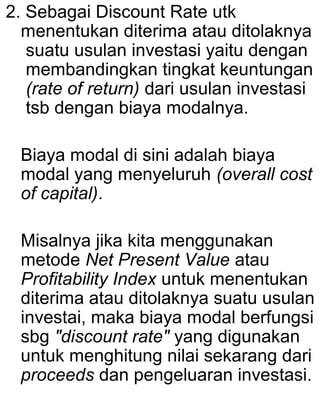 2. Sebagai Discount Rate utk
menentukan diterima atau ditolaknya
suatu usulan investasi yaitu dengan
membandingkan tingkat keuntungan
(rate of return) dari usulan investasi
tsb dengan biaya modalnya.
Biaya modal di sini adalah biaya
modal yang menyeluruh (overall cost
of capital).
Misalnya jika kita menggunakan
metode Net Present Value atau
Profitability Index untuk menentukan
diterima atau ditolaknya suatu usulan
investai, maka biaya modal berfungsi
sbg "discount rate" yang digunakan
untuk menghitung nilai sekarang dari
proceeds dan pengeluaran investasi.

 