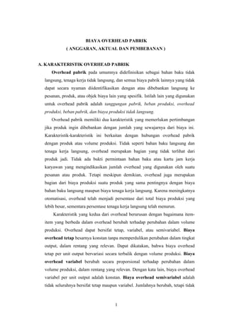 BIAYA OVERHEAD PABRIK
             ( ANGGARAN, AKTUAL DAN PEMBEBANAN )


A. KARAKTERISTIK OVERHEAD PABRIK
     Overhead pabrik pada umumnya didefinisikan sebagai bahan baku tidak
  langsung, tenaga kerja tidak langsung, dan semua biaya pabrik lainnya yang tidak
  dapat secara nyaman diidentifikasikan dengan atau dibebankan langsung ke
  pesanan, produk, atau objek biaya lain yang spesifik. Istilah lain yang digunakan
  untuk overhead pabrik adalah tanggungan pabrik, beban produksi, overhead
  produksi, beban pabrik, dan biaya produksi tidak langsung.
     Overhead pabrik memiliki dua karakteristik yang memerlukan pertimbangan
  jika produk ingin dibebankan dengan jumlah yang sewajarnya dari biaya ini.
  Karakteristik-karakteristik ini berkaitan dengan hubungan overhead pabrik
  dengan produk atau volume produksi. Tidak seperti bahan baku langsung dan
  tenaga kerja langsung, overhead merupakan bagian yang tidak terlihat dari
  produk jadi. Tidak ada bukti permintaan bahan baku atau kartu jam kerja
  karyawan yang mengindikasikan jumlah overhead yang digunakan oleh suatu
  pesanan atau produk. Tetapi meskipun demikian, overhead juga merupakan
  bagian dari biaya produksi suatu produk yang sama pentingnya dengan biaya
  bahan baku langsung maupun biaya tenaga kerja langsung. Karena meningkatnya
  otomatisasi, overhead telah menjadi persentase dari total biaya produksi yang
  lebih besar, sementara persentase tenaga kerja langsung telah menurun.
      Karakteristik yang kedua dari overhead berurusan dengan bagaimana item-
  item yang berbeda dalam overhead berubah terhadap perubahan dalam volume
  produksi. Overhead dapat bersifat tetap, variabel, atau semivariabel. Biaya
  overhead tetap besarnya konstan tanpa memperdulikan perubahan dalam tingkat
  output, dalam rentang yang relevan. Dapat dikatakan, bahwa biaya overhead
  tetap per unit output bervariasi secara terbalik dengan volume produksi. Biaya
  overhead variabel berubah secara proporsional terhadap perubahan dalam
  volume produksi, dalam rentang yang relevan. Dengan kata lain, biaya overhead
  variabel per unit output adalah konstan. Biaya overhead semivariabel adalah
  tidak seluruhnya bersifat tetap maupun variabel. Jumlahnya berubah, tetapi tidak



                                        1
 