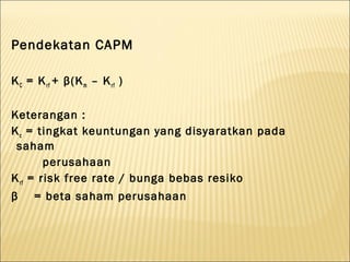 Pendekatan CAPM

K C = K r f + β(K m – K r f )

Keterangan :
K c = tingkat keuntungan yang disyaratkan pada
 saham
         perusahaan
K r f = risk free rate / bunga bebas resiko
β    = beta saham perusahaan
 