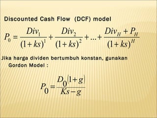 Discounted Cash Flow (DCF) model

       Div1      Div2            DivH + PH
P0 =           +         + ... +
     (1 + ks) (1 + ks)
             1         2
                                 (1 + ks) H


Jika harga dividen ber tumbuh konstan, gunakan
   Gordon Model :

                 D (1+ g )
              P = 0
               0 Ks − g
 
