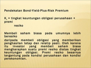 Pendekatan Bond-Yield-Plus-Risk Premium

    K s = tingkat keuntungan obligasi perusahaan +
    premi
            resiko

   Membeli saham biasa pada umumnya lebih
    beresiko
    daripada membeli obligasi yang memberikan
    penghasilan tetap dan relatip pasti. Oleh karena
    itu  investor   yang  membeli     saham    biasa
    mengharapkan suatu premi resiko diatas tingkat
    keuntungan obligasi. Premi resiko besarnya
    tergantung pada kondisi perusahaan dan kondisi
    perekonomian.
 