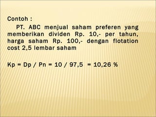 Contoh :
   PT. ABC menjual saham preferen yang
memberikan dividen Rp. 10,- per tahun,
harga saham Rp. 100,- dengan flotation
cost 2,5 lembar saham

Kp = Dp / Pn = 10 / 97,5 = 10,26 %
 