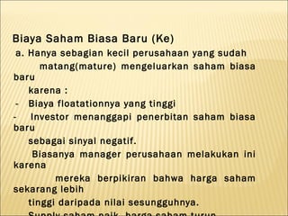 Biaya Saham Biasa Baru (Ke)
 a. Hanya sebagian kecil perusahaan yang sudah
       matang(mature) mengeluarkan saham biasa
baru
    karena :
 - Biaya floatationnya yang tinggi
-    Investor menanggapi penerbitan saham biasa
baru
    sebagai sinyal negatif.
     Biasanya manager perusahaan melakukan ini
karena
          mereka berpikiran bahwa harga saham
sekarang lebih
    tinggi daripada nilai sesungguhnya.
 