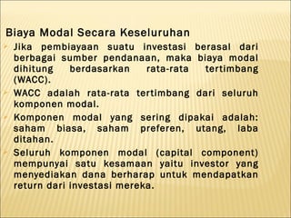 Biaya Modal Secara Keseluruhan
   Jika pembiayaan suatu investasi berasal dari
    berbagai sumber pendanaan, maka biaya modal
    dihitung    berdasarkan    rata-rata ter timbang
    (WACC).
   WACC adalah rata-rata ter timbang dari seluruh
    komponen modal.
   Komponen modal yang sering dipakai adalah:
    saham biasa, saham preferen, utang, laba
    ditahan.
   Seluruh komponen modal (capital component)
    mempunyai satu kesamaan yaitu investor yang
    menyediakan dana berharap untuk mendapatkan
    return dari investasi mereka.
 