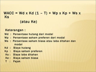 WACC = Wd x Kd (1 – T) + Wp x Kp + Ws x
Ks
       (atau Ke)

Keterangan :
Wd : Persentase hutang dari modal
Wp : Persentase saham preferen dari modal
Ws : Persentase saham biasa atau laba ditahan dan
      modal
Kd : Biaya hutang
Kp : Biaya saham preferen
Ks : Biaya laba ditahan
Ke : Biaya saham biasa
T : Pajak
 
