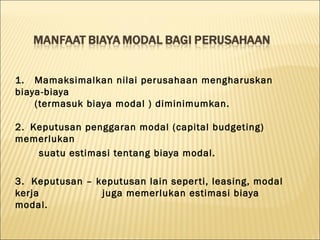1. Mamaksimalkan nilai perusahaan mengharuskan
biaya-biaya
    (termasuk biaya modal ) diminimumkan.

2. Keputusan penggaran modal (capital budgeting)
memerlukan
    suatu estimasi tentang biaya modal.

3. Keputusan – keputusan lain seper ti, leasing, modal
kerja           juga memerlukan estimasi biaya
modal.
 
