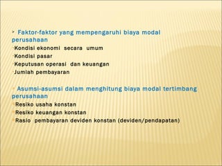  Faktor-faktor yang mempengaruhi biaya modal
perusahaan
•Kondisi ekonomi secara umum
•Kondisi pasar

•Keputusan operasi dan keuangan

•Jumlah pembayaran



Asumsi-asumsi dalam menghitung biaya modal ter timbang
perusahaan
Resiko usaha konstan
Resiko keuangan konstan

Rasio pembayaran deviden konstan (deviden/pendapatan)
 