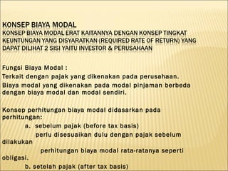 Fungsi Biaya Modal :
Terkait dengan pajak yang dikenakan pada perusahaan.
Biaya modal yang dikenakan pada modal pinjaman berbeda
dengan biaya modal dan modal sendiri.

Konsep perhitungan biaya modal didasarkan pada
perhitungan:
       a. sebelum pajak (before tax basis)
           perlu disesuaikan dulu dengan pajak sebelum
dilakukan
            perhitungan biaya modal rata-ratanya seper ti
obligasi.
       b. setelah pajak (af ter tax basis)
 