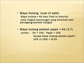   Biaya Hutang (cost of debt)
     Biaya hutang = Kd atau Yield to maturity
     yaitu tingkat keuntungan yang dinikmati oleh
    pemegang/pembeli obligasi

   Biaya hutang setelah pajak = Kd (1-T)
    contoh : Kd = 10%, Pajak = 15%
             berapa biaya hutang setelah pajak?
             10% (1-15%) = 8,5%
 