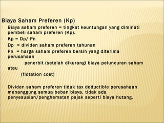 Biaya Saham Preferen (Kp)
   Biaya saham preferen = tingkat keuntungan yang diminati
    pembeli saham preferen (Kp).
   Kp = Dp/ Pn
    Dp = dividen saham preferen tahunan
    Pn = harga saham preferen bersih yang diterima
    perusahaan
            penerbit (setelah dikurangi biaya peluncuran saham
    atau
          (flotation cost)

   Dividen saham preferen tidak tax deductible perusahaan
    menanggung semua beban biaya, tidak ada
    penyesuaian/penghematan pajak seper ti biaya hutang.
 