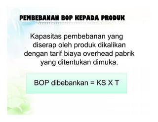 PEMBEBANAN BOP KEPADA PRODUK
Kapasitas pembebanan yang
diserap oleh produk dikalikan
dengan tarif biaya overhead pabrik
yang ditentukan dimuka.
BOP dibebankan = KS X T
 