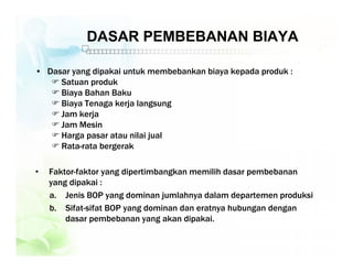 DASAR PEMBEBANAN BIAYA
• Dasar yang dipakai untuk membebankan biaya kepada produk :
 Satuan produk
 Biaya Bahan Baku
 Biaya Tenaga kerja langsung
 Jam kerja
 Jam Mesin
 Harga pasar atau nilai jual
 Rata-rata bergerak
• Faktor-faktor yang dipertimbangkan memilih dasar pembebanan
yang dipakai :
a. Jenis BOP yang dominan jumlahnya dalam departemen produksi
b. Sifat-sifat BOP yang dominan dan eratnya hubungan dengan
dasar pembebanan yang akan dipakai.
 