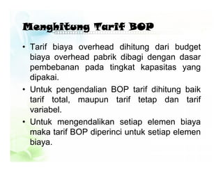 Menghitung Tarif BOP
• Tarif biaya overhead dihitung dari budget
biaya overhead pabrik dibagi dengan dasar
pembebanan pada tingkat kapasitas yang
dipakai.
• Untuk pengendalian BOP tarif dihitung baik
tarif total, maupun tarif tetap dan tarif
variabel.
• Untuk mengendalikan setiap elemen biaya
maka tarif BOP diperinci untuk setiap elemen
biaya.
 