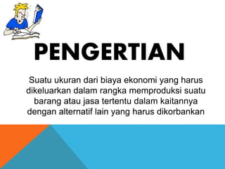 PENGERTIAN 
Suatu ukuran dari biaya ekonomi yang harus 
dikeluarkan dalam rangka memproduksi suatu 
barang atau jasa tertentu dalam kaitannya 
dengan alternatif lain yang harus dikorbankan 
 