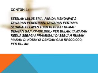 CONTOH 1: 
SETELAH LULUS SMA, FARIDA MENDAPAT 2 
TAWARAN PEKERJAAN. TAWARAN PERTAMA 
SEBAGAI PELAYAN TOKO DI DEKAT RUMAH 
DENGAN GAJI RP400.000,- PER BULAN. TAWARAN 
KEDUA SEBAGAI PRAMUSAJI DI SEBUAH RUMAH 
MAKAN DI KOTANYA DENGAN GAJI RP900.000,- 
PER BULAN. 
 