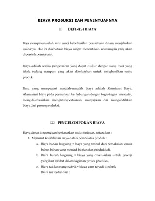 BIAYA PRODUKSI DAN PENENTUANNYA

                                  DEFINISI BIAYA


Biya merupakan salah satu kunci keberhasilan perusahaan dalam menjalankan
usahanya. Hal ini disebabkan biaya sangat menentukan keuntungan yang akan
diperoleh perusahaan.


Biaya adalah semua pengeluaran yang dapat diukur dengan uang, baik yang
telah, sedang maupun yang akan dikeluarkan untuk menghasilkan suatu
produk.


Ilmu yang mempeajari masalah-masalah biaya adalah Akuntansi Biaya.
Akuntasnsi biaya pada perusahaan berhubungan dengan tugas-tugas : mencatat,
mengklasifikasikan, mengintrespestasikan, menyajikan dan mengendalikan
biaya dari proses produksi.




                     PENGELOMPOKAN BIAYA

Biaya dapat digolongkan berdasarkan sudut tinjauan, antara lain :
   1. Menurut keterlibatan biaya dalam pembuatan produk :
          a. Biaya bahan langsung = biaya yang timbul dari pemakaian semua
             bahan-bahan yang menjadi bagian dari produk jadi.
          b. Biaya buruh langsung = biaya yang dikeluarkan untuk pekerja
             yang ikut terlibat dalam kegiatan proses produksi.
          c. Biaya tak langsung pabrik = biaya yang terjadi dipabrik
             Biaya ini terdiri dari :
 