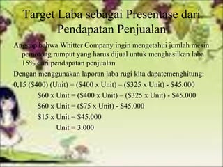 Target Laba sebagai Presentase dari
Pendapatan Penjualan
Anggap bahwa Whitter Company ingin mengetahui jumlah mesin
pemotong rumput yang harus dijual untuk menghasilkan laba
15% dari pendapatan penjualan.
Dengan menggunakan laporan laba rugi kita dapatcmenghitung:
0,15 ($400) (Unit) = ($400 x Unit) – ($325 x Unit) - $45.000
$60 x Unit = ($400 x Unit) – ($325 x Unit) - $45.000
$60 x Unit = ($75 x Unit) - $45.000
$15 x Unit = $45.000
Unit = 3.000

 