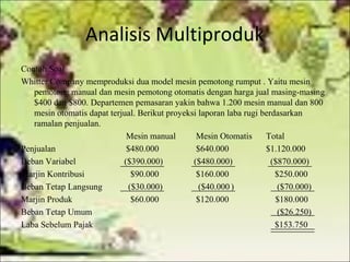 Analisis Multiproduk
Contoh Soal
Whitter Company memproduksi dua model mesin pemotong rumput . Yaitu mesin
pemotong manual dan mesin pemotong otomatis dengan harga jual masing-masing
$400 dan $800. Departemen pemasaran yakin bahwa 1.200 mesin manual dan 800
mesin otomatis dapat terjual. Berikut proyeksi laporan laba rugi berdasarkan
ramalan penjualan.
Mesin manual
Mesin Otomatis
Total
Penjualan
$480.000
$640.000
$1.120.000
Beban Variabel
($390.000)
($480.000)
($870.000)
Marjin Kontribusi
$90.000
$160.000
$250.000
Beban Tetap Langsung
($30.000)
($40.000 )
($70.000)
Marjin Produk
$60.000
$120.000
$180.000
Beban Tetap Umum
($26.250)
Laba Sebelum Pajak
$153.750

 