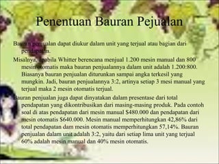 Penentuan Bauran Pejualan
Bauran penjualan dapat diukur dalam unit yang terjual atau bagian dari
pendapatan.
Misalnya, apabila Whitter berencana menjual 1.200 mesin manual dan 800
mesin otomatis maka bauran penjualannya dalam unit adalah 1.200:800.
Biasanya bauran penjualan diturunkan sampai angka terkesil yang
mungkin. Jadi, bauran penjualannya 3:2, artinya setiap 3 mesi manual yang
terjual maka 2 mesin otomatis terjual.
Bauran penjualan juga dapat dinyatakan dalam presentase dari total
pendapatan yang dikontribusikan dari masing-masing produk. Pada contoh
soal di atas pendapatan dari mesin manual $480.000 dan pendapatan dari
mesin otomatis $640.000. Mesin manual memperhitungkan 42,86% dari
total pendapatan dam mesin otomatis memperhitungkan 57,14%. Bauran
penjualan dalam unit adalah 3:2, yaitu dari setiap lima unit yang terjual
60% adalah mesin manual dan 40% mesin otomatis.

 
