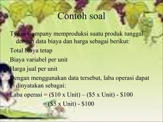 Contoh soal
Tyson Company memproduksi suatu produk tunggal
dengan data biaya dan harga sebagai berikut:
Total biaya tetap
Biaya variabel per unit
Harga jual per unit
Dengan menggunakan data tersebut, laba operasi dapat
dinyatakan sebagai:
Laba operasi = ($10 x Unit) – ($5 x Unit) - $100
= ($5 x Unit) - $100

 