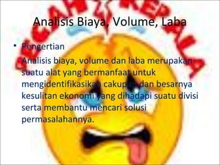 Analisis Biaya, Volume, Laba
• Pengertian
Analisis biaya, volume dan laba merupakan
suatu alat yang bermanfaat untuk
mengidentifikasikan cakupan dan besarnya
kesulitan ekonomi yang dihadapi suatu divisi
serta membantu mencari solusi
permasalahannya.

 