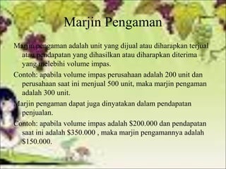 Marjin Pengaman
Marjin pengaman adalah unit yang dijual atau diharapkan terjual
atau pendapatan yang dihasilkan atau diharapkan diterima
yang melebihi volume impas.
Contoh: apabila volume impas perusahaan adalah 200 unit dan
perusahaan saat ini menjual 500 unit, maka marjin pengaman
adalah 300 unit.
Marjin pengaman dapat juga dinyatakan dalam pendapatan
penjualan.
Contoh: apabila volume impas adalah $200.000 dan pendapatan
saat ini adalah $350.000 , maka marjin pengamannya adalah
$150.000.

 